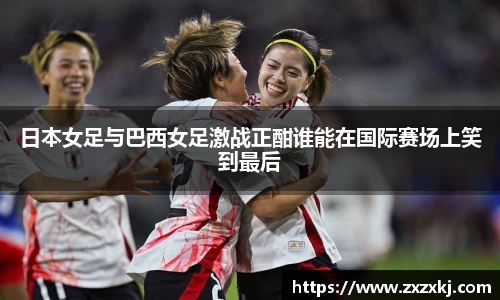 日本女足与巴西女足激战正酣谁能在国际赛场上笑到最后