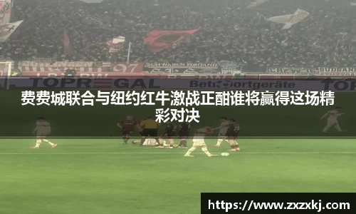 费费城联合与纽约红牛激战正酣谁将赢得这场精彩对决