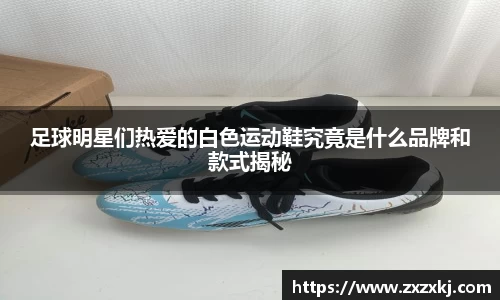 足球明星们热爱的白色运动鞋究竟是什么品牌和款式揭秘